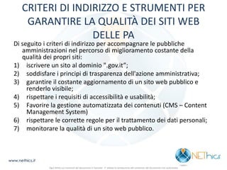 CRITERI DI INDIRIZZO E STRUMENTI PER GARANTIRE LA QUALITÀ DEI SITI WEB DELLE PA 
Di seguito i criteri di indirizzo per accompagnare le pubbliche amministrazioni nel percorso di miglioramento costante della qualità dei propri siti: 
1)iscrivere un sito al dominio ".gov.it”; 
2)soddisfare i principi di trasparenza dell'azione amministrativa; 
3)garantire il costante aggiornamento di un sito web pubblico e renderlo visibile; 
4)rispettare i requisiti di accessibilità e usabilità; 
5)Favorire la gestione automatizzata dei contenuti (CMS – Content Management System) 
6)rispettare le corrette regole per il trattamento dei dati personali; 
7)monitorare la qualità di un sito web pubblico. 
www.nethics.it 
Ogni diritto sui contenuti del documento è riservato - E' vietata la riproduzione del contenuto del documento non autorizzata  