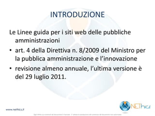 INTRODUZIONE 
Le Linee guida per i siti web delle pubbliche amministrazioni 
•art. 4 della Direttiva n. 8/2009 del Ministro per la pubblica amministrazione e l’innovazione 
•revisione almeno annuale, l’ultima versione è del 29 luglio 2011. 
www.nethics.it 
Ogni diritto sui contenuti del documento è riservato - E' vietata la riproduzione del contenuto del documento non autorizzata  