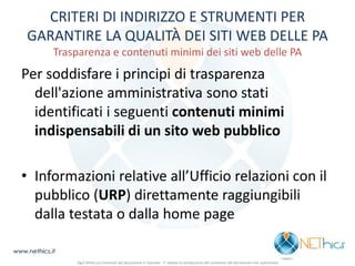 CRITERI DI INDIRIZZO E STRUMENTI PER GARANTIRE LA QUALITÀ DEI SITI WEB DELLE PA Trasparenza e contenuti minimi dei siti web delle PA 
Per soddisfare i principi di trasparenza dell'azione amministrativa sono stati identificati i seguenti contenuti minimi indispensabili di un sito web pubblico 
•Informazioni relative all’Ufficio relazioni con il pubblico (URP) direttamente raggiungibili dalla testata o dalla home page 
www.nethics.it 
Ogni diritto sui contenuti del documento è riservato - E' vietata la riproduzione del contenuto del documento non autorizzata  
