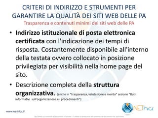 CRITERI DI INDIRIZZO E STRUMENTI PER GARANTIRE LA QUALITÀ DEI SITI WEB DELLE PA Trasparenza e contenuti minimi dei siti web delle PA 
•Indirizzo istituzionale di posta elettronica certificata con l'indicazione dei tempi di risposta. Costantemente disponibile all'interno della testata ovvero collocato in posizione privilegiata per visibilità nella home page del sito. 
•Descrizione completa della struttura organizzativa. (anche in “trasparenza, valutazione e merito” sezione “Dati informativi sull'organizzazione e i procedimenti”) 
www.nethics.it 
Ogni diritto sui contenuti del documento è riservato - E' vietata la riproduzione del contenuto del documento non autorizzata  