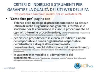 CRITERI DI INDIRIZZO E STRUMENTI PER GARANTIRE LA QUALITÀ DEI SITI WEB DELLE PA Trasparenza e contenuti minimi dei siti web delle PA 
•“Come fare per” pagina con 
– l’elenco delle tipologie di procedimento svolte da ciascun ufficio di livello dirigenziale non generale, i termini e le scadenze per la conclusione di ciascun procedimento ed ogni altro termine procedimentale; (anche in “trasparenza, valutazione e merito” sezione “Dati informativi sull'organizzazione e i procedimenti”) 
–per ciascun procedimento in elenco, va indicato il nome del responsabile e l’unità organizzativa responsabile dell’istruttoria e di ogni altro adempimento procedimentale, nonché dell’adozione del provvedimento; (anche in "Trasparenza, valutazione e merito" sezione “Dati informativi sull'organizzazione e i procedimenti”) 
–le scadenze e le modalità di adempimento dei procedimenti. (anche in "Trasparenza, valutazione e merito" sezione “Dati informativi sull'organizzazione e i procedimenti”) 
www.nethics.it 
Ogni diritto sui contenuti del documento è riservato - E' vietata la riproduzione del contenuto del documento non autorizzata  