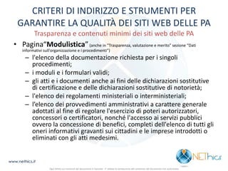 CRITERI DI INDIRIZZO E STRUMENTI PER GARANTIRE LA QUALITÀ DEI SITI WEB DELLE PA Trasparenza e contenuti minimi dei siti web delle PA 
•Pagina“Modulistica” (anche in "Trasparenza, valutazione e merito" sezione “Dati informativi sull'organizzazione e i procedimenti”) 
–l'elenco della documentazione richiesta per i singoli procedimenti; 
–i moduli e i formulari validi; 
–gli atti e i documenti anche ai fini delle dichiarazioni sostitutive di certificazione e delle dichiarazioni sostitutive di notorietà; 
–l'elenco dei regolamenti ministeriali o interministeriali; 
–l’elenco dei provvedimenti amministrativi a carattere generale adottati al fine di regolare l'esercizio di poteri autorizzatori, concessori o certificatori, nonché l'accesso ai servizi pubblici ovvero la concessione di benefici, completi dell'elenco di tutti gli oneri informativi gravanti sui cittadini e le imprese introdotti o eliminati con gli atti medesimi. 
www.nethics.it 
Ogni diritto sui contenuti del documento è riservato - E' vietata la riproduzione del contenuto del documento non autorizzata  