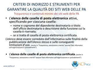 CRITERI DI INDIRIZZO E STRUMENTI PER GARANTIRE LA QUALITÀ DEI SITI WEB DELLE PA Trasparenza e contenuti minimi dei siti web delle PA 
•L’elenco delle caselle di posta elettronica attive, specificando per ciascuna casella: 
–nome e cognome del dipendente destinatario o titolo dell’ufficio destinatario o descrizione della funzione cui la casella è riservata; 
–se si tratta di casella di posta elettronica certificata. 
L’elenco deve essere corredato dall’informativa sulle finalità della pubblicazione dell’elenco stesso e sulle conseguenti limitazioni d’uso. (anche in “Trasparenza, valutazione e merito" sezione“Dati informativi sull'organizzazione e i procedimenti”) 
• L’elenco delle caselle di posta elettronica certificata. (anche in “Trasparenza, valutazione e merito" sezione“Dati informativi sull'organizzazione e i procedimenti”) 
www.nethics.it 
Ogni diritto sui contenuti del documento è riservato - E' vietata la riproduzione del contenuto del documento non autorizzata  