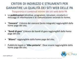 CRITERI DI INDIRIZZO E STRUMENTI PER GARANTIRE LA QUALITÀ DEI SITI WEB DELLE PA Trasparenza e contenuti minimi dei siti web delle PA 
• Le pubblicazioni (direttive, programmi, istruzioni, circolari) e i messaggi di informazione e di comunicazione secondo le norme. 
• “Concorsi” L’elenco dei concorsi (testo integrale) raggiungibili dalla home page del sito; 
• "Bandi di gara" L’elenco dei bandi di gara raggiungibili dalla home page del sito 
• “Bilanci” raggiungibile dalla home page del sito; 
•Pubblicità legale o "Albo pretorio". Deve essere raggiungibile dalla home page del sito; 
www.nethics.it 
Ogni diritto sui contenuti del documento è riservato - E' vietata la riproduzione del contenuto del documento non autorizzata  