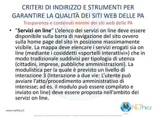 CRITERI DI INDIRIZZO E STRUMENTI PER GARANTIRE LA QUALITÀ DEI SITI WEB DELLE PA Trasparenza e contenuti minimi dei siti web delle PA 
•"Servizi on line" L’elenco dei servizi on line deve essere disponibile sulla barra di navigazione del sito ovvero sulla home page del sito in posizione massimamente visibile. La mappa deve elencare i servizi erogati sia on line (mediante i cosiddetti «sportelli interattivi») che in modo tradizionale suddivisi per tipologia di utenza (cittadini, imprese, pubbliche amministrazioni). La modulistica per la quale è previsto un livello di interazione 3 (Interazione a due vie: L’utente può avviare l’atto/procedimento amministrativo di interesse; ad es. il modulo può essere compilato e inviato on line) deve essere proposta nell’ambito dei servizi on line. 
www.nethics.it 
Ogni diritto sui contenuti del documento è riservato - E' vietata la riproduzione del contenuto del documento non autorizzata  