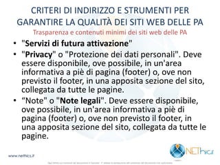CRITERI DI INDIRIZZO E STRUMENTI PER GARANTIRE LA QUALITÀ DEI SITI WEB DELLE PA Trasparenza e contenuti minimi dei siti web delle PA 
•"Servizi di futura attivazione" 
•"Privacy" o "Protezione dei dati personali". Deve essere disponibile, ove possibile, in un'area informativa a piè di pagina (footer) o, ove non previsto il footer, in una apposita sezione del sito, collegata da tutte le pagine. 
•“Note" o "Note legali". Deve essere disponibile, ove possibile, in un'area informativa a piè di pagina (footer) o, ove non previsto il footer, in una apposita sezione del sito, collegata da tutte le pagine. 
www.nethics.it 
Ogni diritto sui contenuti del documento è riservato - E' vietata la riproduzione del contenuto del documento non autorizzata  
