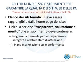 CRITERI DI INDIRIZZO E STRUMENTI PER GARANTIRE LA QUALITÀ DEI SITI WEB DELLE PA Trasparenza e contenuti minimi dei siti web delle PA 
•Elenco dei siti tematici. Deve essere raggiungibile dalla home page del sito; 
• Link alla sezione “trasparenza, valutazione e merito” che al suo interno deve contenere: 
–Programma triennale per la trasparenza e l'integrità e relativo stato di attuazione 
–Il Piano e la Relazione sulle performance 
www.nethics.it 
Ogni diritto sui contenuti del documento è riservato - E' vietata la riproduzione del contenuto del documento non autorizzata  