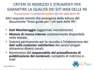 CRITERI DI INDIRIZZO E STRUMENTI PER GARANTIRE LA QUALITÀ DEI SITI WEB DELLE PA Trasparenza e contenuti minimi dei siti web delle PA 
Altri requisiti minimi che emergono dalla lettura del documento “linee guida per i siti web delle PA”: 
•Dati Monitoraggio (aggiornati mensilmente) 
•Motore di ricerca interno costantemente disponibile nella testata. 
•Sistema permanente per la raccolta e l’elaborazione dei dati sulla customer satisfaction dei servizi erogati attraverso diversi canali; 
•Nominativo del responsabile del procedimento di pubblicazione dei contenuti, completo di indirizzo e- mail 
www.nethics.it 
Ogni diritto sui contenuti del documento è riservato - E' vietata la riproduzione del contenuto del documento non autorizzata  