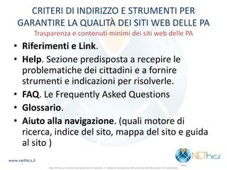 CRITERI DI INDIRIZZO E STRUMENTI PER GARANTIRE LA QUALITÀ DEI SITI WEB DELLE PA Trasparenza e contenuti minimi dei siti web delle PA 
•Riferimenti e Link. 
•Help. Sezione predisposta a recepire le problematiche dei cittadini e a fornire strumenti e indicazioni per risolverle. 
•FAQ. Le Frequently Asked Questions 
•Glossario. 
•Aiuto alla navigazione. (quali motore di ricerca, indice del sito, mappa del sito e guida al sito ) 
www.nethics.it 
Ogni diritto sui contenuti del documento è riservato - E' vietata la riproduzione del contenuto del documento non autorizzata  