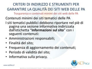 CRITERI DI INDIRIZZO E STRUMENTI PER GARANTIRE LA QUALITÀ DEI SITI WEB DELLE PA Trasparenza e contenuti minimi dei siti web delle PA 
Contenuti minimi dei siti tematici delle PA 
I siti tematici pubblici debbono riportare nel piè di pagina una sezione informativa indirizzata dall’etichetta “Informazioni sul sito” con i seguenti contenuti: 
•Amministrazioni responsabili; 
•Finalità del sito; 
•Frequenza di aggiornamento dei contenuti; 
•Periodo di validità del sito; 
•Informativa sulla privacy. 
www.nethics.it 
Ogni diritto sui contenuti del documento è riservato - E' vietata la riproduzione del contenuto del documento non autorizzata  