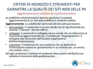 CRITERI DI INDIRIZZO E STRUMENTI PER GARANTIRE LA QUALITÀ DEI SITI WEB DELLE PA Aggiornamento e visibilità dei contenuti online 
Le pubbliche amministrazioni devono garantire il costante aggiornamento di un sito web pubblico e renderlo visibile; 
Aggiornamento. La validità dei contenuti dei siti web può essere: 
•permanente: il contenuto in sé non perde mai di significatività (es. sezione “L’istituto” del sito INPS.); 
•collegata: il contenuto è collegato ad un evento che ne determina la necessità di aggiornamento (es. il contenuto “Organigramma” è collegato alla variazione dell’assetto organizzativo dell’Amministrazione); 
•a termine: il contenuto ha una scadenza che ne determina l’eliminazione ovvero lo spostamento in un archivio (es. un avviso, una notizia, ecc.). 
Ad ogni contenuto o sezione di contenuti deve essere attribuita una validità al momento della pubblicazione. 
www.nethics.it 
Ogni diritto sui contenuti del documento è riservato - E' vietata la riproduzione del contenuto del documento non autorizzata  