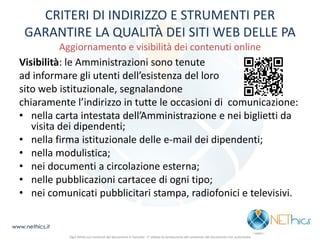 CRITERI DI INDIRIZZO E STRUMENTI PER GARANTIRE LA QUALITÀ DEI SITI WEB DELLE PA Aggiornamento e visibilità dei contenuti online 
Visibilità: le Amministrazioni sono tenute 
ad informare gli utenti dell’esistenza del loro 
sito web istituzionale, segnalandone 
chiaramente l’indirizzo in tutte le occasioni di comunicazione: 
•nella carta intestata dell’Amministrazione e nei biglietti da visita dei dipendenti; 
•nella firma istituzionale delle e-mail dei dipendenti; 
•nella modulistica; 
•nei documenti a circolazione esterna; 
•nelle pubblicazioni cartacee di ogni tipo; 
•nei comunicati pubblicitari stampa, radiofonici e televisivi. 
Ogni diritto sui contenuti del documento è riservato - E' vietata la riproduzione del contenuto del documento non autorizzata 
www.nethics.it  