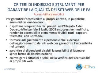 CRITERI DI INDIRIZZO E STRUMENTI PER GARANTIRE LA QUALITÀ DEI SITI WEB DELLE PA Accessibilità e usabilità 
Per garantire l’accessibilità ai propri siti web, le pubbliche amministrazioni devono: 
•rispettare i requisiti tecnici previsti nell’Allegato A del Decreto Ministeriale 8 luglio 2005 e successive modifiche, rendendo accessibili e pienamente fruibili tutti i rapporti telematici con i cittadini; 
•formare adeguatamente il personale che si occupa dell’aggiornamento dei siti web per garantirne l’accessibilità nel tempo; 
•garantire ai dipendenti disabili la possibilità di lavorare senza forme di discriminazioni; 
•coinvolgere i cittadini disabili nella verifica dell’accessibilità ai propri siti web 
www.nethics.it 
Ogni diritto sui contenuti del documento è riservato - E' vietata la riproduzione del contenuto del documento non autorizzata  