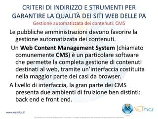 CRITERI DI INDIRIZZO E STRUMENTI PER GARANTIRE LA QUALITÀ DEI SITI WEB DELLE PA Gestione automatizzata dei contenuti: CMS 
Le pubbliche amministrazioni devono favorire la gestione automatizzata dei contenuti. 
Un Web Content Management System (chiamato comunemente CMS) è un particolare software che permette la completa gestione di contenuti destinati al web, tramite un’interfaccia costituita nella maggior parte dei casi da browser. 
A livello di interfaccia, la gran parte dei CMS presenta due ambienti di fruizione ben distinti: back end e front end. 
www.nethics.it 
Ogni diritto sui contenuti del documento è riservato - E' vietata la riproduzione del contenuto del documento non autorizzata  