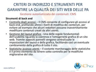 CRITERI DI INDIRIZZO E STRUMENTI PER GARANTIRE LA QUALITÀ DEI SITI WEB DELLE PA Gestione automatizzata dei contenuti: CMS 
Strumenti di back end 
•Controllo degli accessi – Il CMS consente di configurare gli accessi al back end, profilando altresì i livelli di modifica dei contenuti, per evitare ad esempio che alcuni redattori possano inavvertitamente modificare contenuti creati da altri utenti. 
•Gestione del layout grafico - Una delle regole fondamentali dell’usabilità riguarda la coerenza e l'omogeneità grafica di un sito web. Tramite appositi pannelli vengono centralizzate le impostazioni del layout e della grafica, facilitando così un eventuale cambiamento della grafica di tutto il sito. 
•Statistiche accesso utenti – Il costante monitoraggio delle statistiche è il primo elemento da tenere sotto controllo per le modifiche migliorative del sito. 
www.nethics.it 
Ogni diritto sui contenuti del documento è riservato - E' vietata la riproduzione del contenuto del documento non autorizzata  