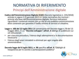NORMATIVA DI RIFERIMENTO Principi dell'Amministrazione digitale 
Codice dell'Amministrazione Digitale (CAD) (Decreto legislativo n. 235/2010) entrato in vigore il 25 gennaio 2011 è il testo normativo che riunisce i principi alla base dell’Amministrazione digitale; fornisce indicazioni riguardanti i contenuti minimi che un sito di una pubblica amministrazione deve contenere per garantire il livello minimo di servizio al cittadino. 
Legge n. 106 del 12 luglio 2011 (di conversione del Decreto legge n.70 del 13 maggio 2011, il c.d. “Decreto sviluppo”) all’art. 6 obbligo di pubblicare sui siti istituzionali: 
•per ciascuna procedura, l'elenco degli adempimenti e la documentazione necessaria 
•l’elenco degli oneri introdotti o eliminati per ogni singolo atto amministrativo. 
Decreto legge del 6 luglio 2011, n. 98 specifica all’art. 8 “Obblighi di trasparenza per le società a partecipazione pubblica” 
www.nethics.it  