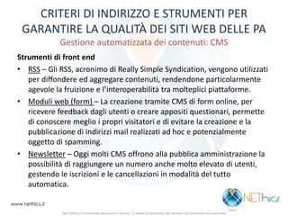 CRITERI DI INDIRIZZO E STRUMENTI PER GARANTIRE LA QUALITÀ DEI SITI WEB DELLE PA Gestione automatizzata dei contenuti: CMS 
Strumenti di front end 
•RSS – Gli RSS, acronimo di Really Simple Syndication, vengono utilizzati per diffondere ed aggregare contenuti, rendendone particolarmente agevole la fruizione e l’interoperabilità tra molteplici piattaforme. 
•Moduli web (form) – La creazione tramite CMS di form online, per ricevere feedback dagli utenti o creare appositi questionari, permette di conoscere meglio i propri visitatori e di evitare la creazione e la pubblicazione di indirizzi mail realizzati ad hoc e potenzialmente oggetto di spamming. 
•Newsletter – Oggi molti CMS offrono alla pubblica amministrazione la possibilità di raggiungere un numero anche molto elevato di utenti, gestendo le iscrizioni e le cancellazioni in modalità del tutto automatica. 
www.nethics.it 
Ogni diritto sui contenuti del documento è riservato - E' vietata la riproduzione del contenuto del documento non autorizzata  