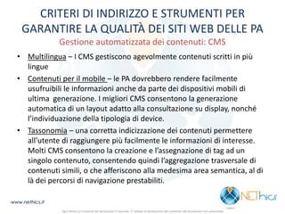 CRITERI DI INDIRIZZO E STRUMENTI PER GARANTIRE LA QUALITÀ DEI SITI WEB DELLE PA Gestione automatizzata dei contenuti: CMS 
•Multilingua – I CMS gestiscono agevolmente contenuti scritti in più lingue 
•Contenuti per il mobile – le PA dovrebbero rendere facilmente usufruibili le informazioni anche da parte dei dispositivi mobili di ultima generazione. I migliori CMS consentono la generazione automatica di un layout adatto alla consultazione su display, nonché l’individuazione della tipologia di device. 
•Tassonomia – una corretta indicizzazione dei contenuti permettere all’utente di raggiungere più facilmente le informazioni di interesse. Molti CMS consentono la creazione e l’assegnazione di tag ad un singolo contenuto, consentendo quindi l’aggregazione trasversale di contenuti simili, o che afferiscono alla medesima area semantica, al di là dei percorsi di navigazione prestabiliti. 
Ogni diritto sui contenuti del documento è riservato - E' vietata la riproduzione del contenuto del documento non autorizzata 
www.nethics.it  