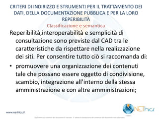 CRITERI DI INDIRIZZO E STRUMENTI PER IL TRATTAMENTO DEI DATI, DELLA DOCUMENTAZIONE PUBBLICA E PER LA LORO REPERIBILITÀ Classificazione e semantica 
Reperibilità,interoperabilità e semplicità di consultazione sono previste dal CAD tra le caratteristiche da rispettare nella realizzazione dei siti. Per consentire tutto ciò si raccomanda di: 
•promuovere una organizzazione dei contenuti tale che possano essere oggetto di condivisione, scambio, integrazione all’interno della stessa amministrazione e con altre amministrazioni; 
www.nethics.it 
Ogni diritto sui contenuti del documento è riservato - E' vietata la riproduzione del contenuto del documento non autorizzata  