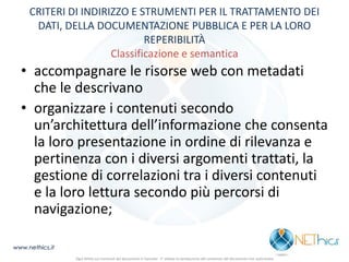 CRITERI DI INDIRIZZO E STRUMENTI PER IL TRATTAMENTO DEI DATI, DELLA DOCUMENTAZIONE PUBBLICA E PER LA LORO REPERIBILITÀ Classificazione e semantica 
•accompagnare le risorse web con metadati che le descrivano 
•organizzare i contenuti secondo un’architettura dell’informazione che consenta la loro presentazione in ordine di rilevanza e pertinenza con i diversi argomenti trattati, la gestione di correlazioni tra i diversi contenuti e la loro lettura secondo più percorsi di navigazione; 
www.nethics.it 
Ogni diritto sui contenuti del documento è riservato - E' vietata la riproduzione del contenuto del documento non autorizzata  