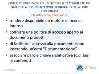 CRITERI DI INDIRIZZO E STRUMENTI PER IL TRATTAMENTO DEI DATI, DELLA DOCUMENTAZIONE PUBBLICA E PER LA LORO REPERIBILITÀ Classificazione e semantica 
•rendere disponibile un motore di ricerca interno 
•coltivare una politica di accesso aperto ai documenti prodotti 
•di facilitare l’accesso alla documentazione inserendo un'area "Documentazione” 
•associare parole chiave significative (c.d. tag) ai contenuti 
www.nethics.it 
Ogni diritto sui contenuti del documento è riservato - E' vietata la riproduzione del contenuto del documento non autorizzata  