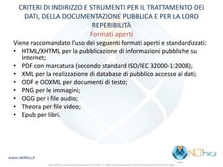 CRITERI DI INDIRIZZO E STRUMENTI PER IL TRATTAMENTO DEI DATI, DELLA DOCUMENTAZIONE PUBBLICA E PER LA LORO REPERIBILITÀ Formati aperti 
Viene raccomandato l’uso dei seguenti formati aperti e standardizzati: 
•HTML/XHTML per la pubblicazione di informazioni pubbliche su Internet; 
•PDF con marcatura (secondo standard ISO/IEC 32000-1:2008); 
•XML per la realizzazione di database di pubblico accesso ai dati; 
•ODF e OOXML per documenti di testo; 
•PNG per le immagini; 
•OGG per i file audio; 
•Theora per file video; 
•Epub per libri. 
www.nethics.it 
Ogni diritto sui contenuti del documento è riservato - E' vietata la riproduzione del contenuto del documento non autorizzata  