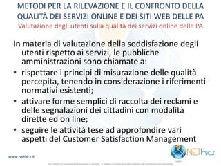 METODI PER LA RILEVAZIONE E IL CONFRONTO DELLA QUALITÀ DEI SERVIZI ONLINE E DEI SITI WEB DELLE PA Valutazione degli utenti sulla qualità dei servizi online delle PA 
In materia di valutazione della soddisfazione degli utenti rispetto ai servizi, le pubbliche amministrazioni sono chiamate a: 
•rispettare i principi di misurazione delle qualità percepita, tenendo in considerazione i riferimenti normativi esistenti; 
•attivare forme semplici di raccolta dei reclami e delle segnalazioni dei cittadini con modalità dirette ed on line; 
•seguire le attività tese ad approfondire vari aspetti del Customer Satisfaction Management 
www.nethics.it 
Ogni diritto sui contenuti del documento è riservato - E' vietata la riproduzione del contenuto del documento non autorizzata  