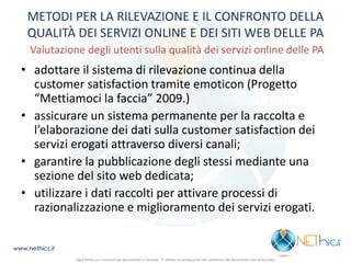 METODI PER LA RILEVAZIONE E IL CONFRONTO DELLA QUALITÀ DEI SERVIZI ONLINE E DEI SITI WEB DELLE PA Valutazione degli utenti sulla qualità dei servizi online delle PA 
•adottare il sistema di rilevazione continua della customer satisfaction tramite emoticon (Progetto “Mettiamoci la faccia” 2009.) 
•assicurare un sistema permanente per la raccolta e l’elaborazione dei dati sulla customer satisfaction dei servizi erogati attraverso diversi canali; 
•garantire la pubblicazione degli stessi mediante una sezione del sito web dedicata; 
•utilizzare i dati raccolti per attivare processi di razionalizzazione e miglioramento dei servizi erogati. 
www.nethics.it 
Ogni diritto sui contenuti del documento è riservato - E' vietata la riproduzione del contenuto del documento non autorizzata  