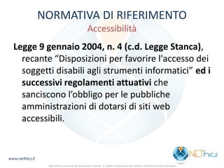 NORMATIVA DI RIFERIMENTO Accessibilità 
Legge 9 gennaio 2004, n. 4 (c.d. Legge Stanca), recante “Disposizioni per favorire l'accesso dei soggetti disabili agli strumenti informatici” ed i successivi regolamenti attuativi che sanciscono l’obbligo per le pubbliche amministrazioni di dotarsi di siti web accessibili. 
www.nethics.it 
Ogni diritto sui contenuti del documento è riservato - E' vietata la riproduzione del contenuto del documento non autorizzata  