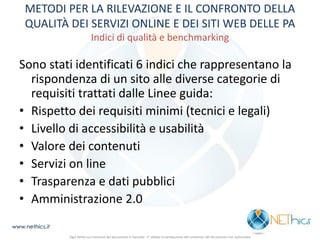 METODI PER LA RILEVAZIONE E IL CONFRONTO DELLA QUALITÀ DEI SERVIZI ONLINE E DEI SITI WEB DELLE PA Indici di qualità e benchmarking 
Sono stati identificati 6 indici che rappresentano la rispondenza di un sito alle diverse categorie di requisiti trattati dalle Linee guida: 
•Rispetto dei requisiti minimi (tecnici e legali) 
•Livello di accessibilità e usabilità 
•Valore dei contenuti 
•Servizi on line 
•Trasparenza e dati pubblici 
•Amministrazione 2.0 
www.nethics.it 
Ogni diritto sui contenuti del documento è riservato - E' vietata la riproduzione del contenuto del documento non autorizzata  