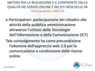 METODI PER LA RILEVAZIONE E IL CONFRONTO DELLA QUALITÀ DEI SERVIZI ONLINE E DEI SITI WEB DELLE PA Partecipazione e Web 2.0 
e-Participation: partecipazione dei cittadini alle attività della pubblica amministrazione attraverso l’utilizzo delle Tecnologie dell’Informazione e della Comunicazione (ICT) 
Tale coinvolgimento ha come precondizione l’adozione dell’approccio web 2.0 per la comunicazione e condivisione delle risorse online. 
www.nethics.it 
Ogni diritto sui contenuti del documento è riservato - E' vietata la riproduzione del contenuto del documento non autorizzata  