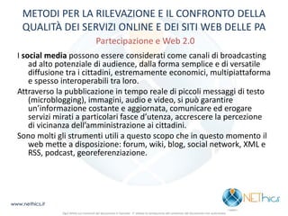 METODI PER LA RILEVAZIONE E IL CONFRONTO DELLA QUALITÀ DEI SERVIZI ONLINE E DEI SITI WEB DELLE PA Partecipazione e Web 2.0 
I social media possono essere considerati come canali di broadcasting ad alto potenziale di audience, dalla forma semplice e di versatile diffusione tra i cittadini, estremamente economici, multipiattaforma e spesso interoperabili tra loro. 
Attraverso la pubblicazione in tempo reale di piccoli messaggi di testo (microblogging), immagini, audio e video, si può garantire un’informazione costante e aggiornata, comunicare ed erogare servizi mirati a particolari fasce d’utenza, accrescere la percezione di vicinanza dell’amministrazione ai cittadini. 
Sono molti gli strumenti utili a questo scopo che in questo momento il web mette a disposizione: forum, wiki, blog, social network, XML e RSS, podcast, georeferenziazione. 
www.nethics.it 
Ogni diritto sui contenuti del documento è riservato - E' vietata la riproduzione del contenuto del documento non autorizzata 