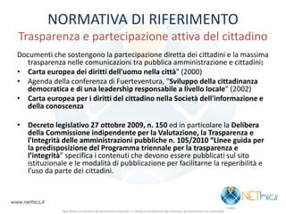 NORMATIVA DI RIFERIMENTO Trasparenza e partecipazione attiva del cittadino 
Documenti che sostengono la partecipazione diretta dei cittadini e la massima trasparenza nelle comunicazioni tra pubblica amministrazione e cittadini: 
•Carta europea dei diritti dell'uomo nella città" (2000) 
•Agenda della conferenza di Fuerteventura, "Sviluppo della cittadinanza democratica e di una leadership responsabile a livello locale" (2002) 
•Carta europea per i diritti del cittadino nella Società dell'informazione e della conoscenza 
•Decreto legislativo 27 ottobre 2009, n. 150 ed in particolare la Delibera della Commissione indipendente per la Valutazione, la Trasparenza e l'Integrità delle amministrazioni pubbliche n. 105/2010 “Linee guida per la predisposizione del Programma triennale per la trasparenza e l’integrità” specifica i contenuti che devono essere pubblicati sul sito istituzionale e le modalità di pubblicazione per facilitarne la reperibilità e l’uso da parte dei cittadini. 
www.nethics.it 
Ogni diritto sui contenuti del documento è riservato - E' vietata la riproduzione del contenuto del documento non autorizzata  