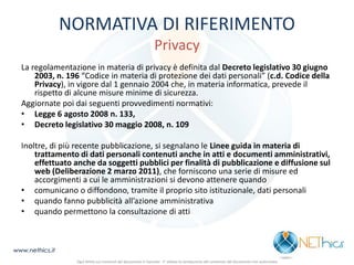 NORMATIVA DI RIFERIMENTO Privacy 
La regolamentazione in materia di privacy è definita dal Decreto legislativo 30 giugno 2003, n. 196 “Codice in materia di protezione dei dati personali” (c.d. Codice della Privacy), in vigore dal 1 gennaio 2004 che, in materia informatica, prevede il rispetto di alcune misure minime di sicurezza. 
Aggiornate poi dai seguenti provvedimenti normativi: 
•Legge 6 agosto 2008 n. 133, 
•Decreto legislativo 30 maggio 2008, n. 109 
Inoltre, di più recente pubblicazione, si segnalano le Linee guida in materia di trattamento di dati personali contenuti anche in atti e documenti amministrativi, effettuato anche da soggetti pubblici per finalità di pubblicazione e diffusione sul web (Deliberazione 2 marzo 2011), che forniscono una serie di misure ed accorgimenti a cui le amministrazioni si devono attenere quando 
•comunicano o diffondono, tramite il proprio sito istituzionale, dati personali 
•quando fanno pubblicità all’azione amministrativa 
•quando permettono la consultazione di atti 
www.nethics.it 
Ogni diritto sui contenuti del documento è riservato - E' vietata la riproduzione del contenuto del documento non autorizzata  