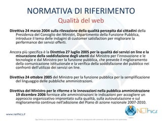 NORMATIVA DI RIFERIMENTO Qualità del web 
Direttiva 24 marzo 2004 sulla rilevazione della qualità percepita dai cittadini della Presidenza del Consiglio dei Ministri, Dipartimento della Funzione Pubblica, introduce il tema delle indagini di customer satisfaction per migliorare la performance dei servizi offerti. 
Ancora più specifica è la Direttiva 27 luglio 2005 per la qualità dei servizi on line e la misurazione della soddisfazione degli utenti dal Ministro per l'innovazione e le tecnologie e dal Ministro per la funzione pubblica, che prevede il miglioramento della comunicazione istituzionale e la verifica della soddisfazione del pubblico nei confronti dell'utilizzo dei servizi on line. 
Direttiva 24 ottobre 2005 del Ministro per la funzione pubblica per la semplificazione del linguaggio delle pubbliche amministrazioni. 
Direttiva del Ministro per le riforme e le innovazioni nella pubblica amministrazione 19 dicembre 2006 fornisce alle amministrazioni le indicazioni per accogliere un approccio organizzativo improntato sulla qualità, sulla autovalutazione e sul miglioramento continuo nell’adozione del Piano di azione nazionale 2007-2010. 
www.nethics.it 
Ogni diritto sui contenuti del documento è riservato - E' vietata la riproduzione del contenuto del documento non autorizzata  