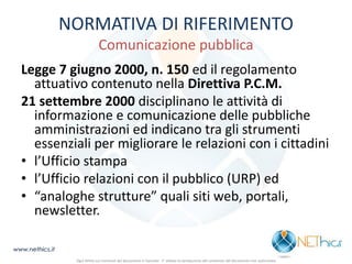 NORMATIVA DI RIFERIMENTO Comunicazione pubblica 
Legge 7 giugno 2000, n. 150 ed il regolamento attuativo contenuto nella Direttiva P.C.M. 
21 settembre 2000 disciplinano le attività di informazione e comunicazione delle pubbliche amministrazioni ed indicano tra gli strumenti essenziali per migliorare le relazioni con i cittadini 
•l’Ufficio stampa 
•l’Ufficio relazioni con il pubblico (URP) ed 
•“analoghe strutture” quali siti web, portali, newsletter. 
www.nethics.it 
Ogni diritto sui contenuti del documento è riservato - E' vietata la riproduzione del contenuto del documento non autorizzata  