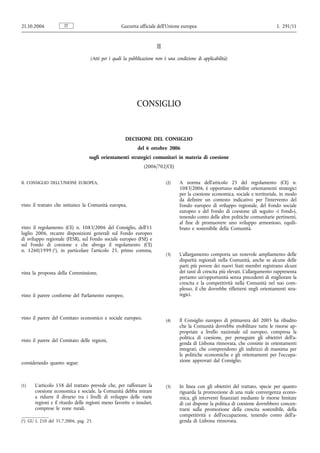 21.10.2006           IT                            Gazzetta ufficiale dell’Unione europea                                           L 291/11


                                                                      II
                                   (Atti per i quali la pubblicazione non è una condizione di applicabilità)




                                                           CONSIGLIO


                                                     DECISIONE DEL CONSIGLIO
                                                            del 6 ottobre 2006
                                  sugli orientamenti strategici comunitari in materia di coesione
                                                               (2006/702/CE)


IL CONSIGLIO DELL’UNIONE EUROPEA,                                          (2)    A norma dell’articolo 25 del regolamento (CE) n.
                                                                                  1083/2006, è opportuno stabilire orientamenti strategici
                                                                                  per la coesione economica, sociale e territoriale, in modo
                                                                                  da definire un contesto indicativo per l’intervento del
visto il trattato che istituisce la Comunità europea,                             Fondo europeo di sviluppo regionale, del Fondo sociale
                                                                                  europeo e del Fondo di coesione (di seguito «i Fondi»),
                                                                                  tenendo conto delle altre politiche comunitarie pertinenti,
                                                                                  al fine di promuovere uno sviluppo armonioso, equili-
visto il regolamento (CE) n. 1083/2006 del Consiglio, dell’11                     brato e sostenibile della Comunità.
luglio 2006, recante disposizioni generali sul Fondo europeo
di sviluppo regionale (FESR), sul Fondo sociale europeo (FSE) e
sul Fondo di coesione e che abroga il regolamento (CE)
n. 1260/1999 (1), in particolare l’articolo 25, primo comma,
                                                                           (3)    L’allargamento comporta un notevole ampliamento delle
                                                                                  disparità regionali nella Comunità, anche se alcune delle
                                                                                  parti più povere dei nuovi Stati membri registrano alcuni
vista la proposta della Commissione,                                              dei tassi di crescita più elevati. L’allargamento rappresenta
                                                                                  pertanto un’opportunità senza precedenti di migliorare la
                                                                                  crescita e la competitività nella Comunità nel suo com-
                                                                                  plesso, il che dovrebbe riflettersi negli orientamenti stra-
visto il parere conforme del Parlamento europeo,                                  tegici.



visto il parere del Comitato economico e sociale europeo,                  (4)    Il Consiglio europeo di primavera del 2005 ha ribadito
                                                                                  che la Comunità dovrebbe mobilitare tutte le risorse ap-
                                                                                  propriate a livello nazionale ed europeo, compresa la
                                                                                  politica di coesione, per perseguire gli obiettivi dell’a-
visto il parere del Comitato delle regioni,
                                                                                  genda di Lisbona rinnovata, che consiste in orientamenti
                                                                                  integrati, che comprendono gli indirizzi di massima per
                                                                                  le politiche economiche e gli orientamenti per l’occupa-
considerando quanto segue:                                                        zione approvati dal Consiglio.



(1)   L’articolo 158 del trattato prevede che, per rafforzare la           (5)    In linea con gli obiettivi del trattato, specie per quanto
      coesione economica e sociale, la Comunità debba mirare                      riguarda la promozione di una reale convergenza econo-
      a ridurre il divario tra i livelli di sviluppo delle varie                  mica, gli interventi finanziati mediante le risorse limitate
      regioni e il ritardo delle regioni meno favorite o insulari,                di cui dispone la politica di coesione dovrebbero concen-
      comprese le zone rurali.                                                    trarsi sulla promozione della crescita sostenibile, della
                                                                                  competitività e dell’occupazione, tenendo conto dell’a-
(1) GU L 210 del 31.7.2006, pag. 25.                                              genda di Lisbona rinnovata.
 