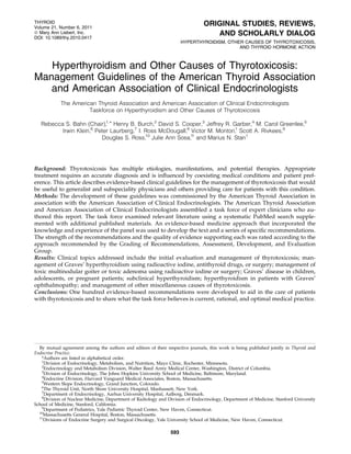 THYROID                                                                         ORIGINAL STUDIES, REVIEWS,
Volume 21, Number 6, 2011
ª Mary Ann Liebert, Inc.
DOI: 10.1089/thy.2010.0417
                                                                                   AND SCHOLARLY DIALOG
                                                                      HYPERTHYROIDISM, OTHER CAUSES OF THYROTOXICOSIS,
                                                                                           AND THYROID HORMONE ACTION



   Hyperthyroidism and Other Causes of Thyrotoxicosis:
Management Guidelines of the American Thyroid Association
   and American Association of Clinical Endocrinologists
            The American Thyroid Association and American Association of Clinical Endocrinologists
                      Taskforce on Hyperthyroidism and Other Causes of Thyrotoxicosis

   Rebecca S. Bahn (Chair),1,* Henry B. Burch,2 David S. Cooper,3 Jeffrey R. Garber,4 M. Carol Greenlee,5
          Irwin Klein,6 Peter Laurberg,7 I. Ross McDougall,8 Victor M. Montori,1 Scott A. Rivkees,9
                          Douglas S. Ross,10 Julie Ann Sosa,11 and Marius N. Stan1




Background: Thyrotoxicosis has multiple etiologies, manifestations, and potential therapies. Appropriate
treatment requires an accurate diagnosis and is inﬂuenced by coexisting medical conditions and patient pref-
erence. This article describes evidence-based clinical guidelines for the management of thyrotoxicosis that would
be useful to generalist and subspeciality physicians and others providing care for patients with this condition.
Methods: The development of these guidelines was commissioned by the American Thyroid Association in
association with the American Association of Clinical Endocrinologists. The American Thyroid Association
and American Association of Clinical Endocrinologists assembled a task force of expert clinicians who au-
thored this report. The task force examined relevant literature using a systematic PubMed search supple-
mented with additional published materials. An evidence-based medicine approach that incorporated the
knowledge and experience of the panel was used to develop the text and a series of speciﬁc recommendations.
The strength of the recommendations and the quality of evidence supporting each was rated according to the
approach recommended by the Grading of Recommendations, Assessment, Development, and Evaluation
Group.
Results: Clinical topics addressed include the initial evaluation and management of thyrotoxicosis; man-
agement of Graves’ hyperthyroidism using radioactive iodine, antithyroid drugs, or surgery; management of
toxic multinodular goiter or toxic adenoma using radioactive iodine or surgery; Graves’ disease in children,
adolescents, or pregnant patients; subclinical hyperthyroidism; hyperthyroidism in patients with Graves’
ophthalmopathy; and management of other miscellaneous causes of thyrotoxicosis.
Conclusions: One hundred evidence-based recommendations were developed to aid in the care of patients
with thyrotoxicosis and to share what the task force believes is current, rational, and optimal medical practice.




  By mutual agreement among the authors and editors of their respective journals, this work is being published jointly in Thyroid and
Endocrine Practice.
   *Authors are listed in alphabetical order.
   1
     Division of Endocrinology, Metabolism, and Nutrition, Mayo Clinic, Rochester, Minnesota.
   2
     Endocrinology and Metabolism Division, Walter Reed Army Medical Center, Washington, District of Columbia.
   3
     Division of Endocrinology, The Johns Hopkins University School of Medicine, Baltimore, Maryland.
   4
     Endocrine Division, Harvard Vanguard Medical Associates, Boston, Massachusetts.
   5
     Western Slope Endocrinology, Grand Junction, Colorado.
   6
     The Thyroid Unit, North Shore University Hospital, Manhassett, New York.
   7
     Department of Endocrinology, Aarhus University Hospital, Aalborg, Denmark.
   8
     Division of Nuclear Medicine, Department of Radiology and Division of Endocrinology, Department of Medicine, Stanford University
School of Medicine, Stanford, California.
   9
     Department of Pediatrics, Yale Pediatric Thyroid Center, New Haven, Connecticut.
  10
    Massachusetts General Hospital, Boston, Massachusetts.
  11
    Divisions of Endocrine Surgery and Surgical Oncology, Yale University School of Medicine, New Haven, Connecticut.

                                                                593
 