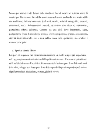 Scuola per discutere del futuro della scuola, al fine di creare un sistema unico di servizi per l’istruzione; fare della scuola una realtà non avulsa dal territorio, dalle sue tradizioni, dai suoi contenuti (culturali, storici, artistici, etnografici, sportivi, economici, ecc.). Adoperandoci perchè, attraverso una ricca e, soprattutto, partecipata offerta culturale, Cassano sia una città dove incontrarsi, agire, partecipare e fruire di iniziative e attività. Dove ogni persona, gruppo, associazione, attività imprenditoriale, ecc. , non debba essere solo spettatore, ma artefice e motore principale. 
2.Sport e tempo libero 
Lo sport ed in genere l’attività motoria rivestono un ruolo sempre più importante nel raggiungimento di obiettivi quali l’equilibrio interiore, il benessere psico-fisico ed il soddisfacimento di socialità. Siamo convinti che fare sport è un diritto di tutti i cittadini, ad ogni età. Fare sport è un diritto perché la pratica sportiva può e deve significare salute, educazione, cultura, gioia di vivere. 
12 
 