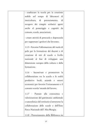 - coadiuvare la scuola per la creazione stabile nel tempo di laboratori di intercultura, di potenziamento, di recupero dei compiti scolastici aperti anche al pomeriggio e cogestiti da comune, scuole, associazioni; 
- creare attività di prescuola e doposcuola per supportare i genitori che lavorano. 
1.1.5 - Favorire l’affermazione del ruolo di polo per la formazione dei docenti e di creazione di reti di scuole a livello nazionale al fine di sviluppare una dimensione europea della cultura e della formazione. 
1.1.6 - Incentivare e promuovere la collaborazione tra la scuola e le realtà produttive locali, aziende e settori economici per favorire l’orientamento e il contatto scuola/ mondo del lavoro; 
1.1.7 - Puntare alla conoscenza e valorizzazione del patrimonio ambientale e naturalistico del territorio d attraverso la collaborazione delle scuole e dell’Ente Parco Nazionale dell’ Alta Murgia; 
1.1.8 - Potenziamento della Biblioteca sia 17 
 