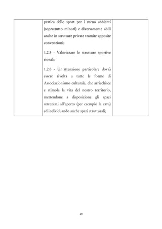 pratica dello sport per i meno abbienti (soprattutto minori) e diversamente abili anche in strutture private tramite apposite convenzioni; 
1.2.5 - Valorizzare le strutture sportive rionali; 
1.2.6 - Un’attenzione particolare dovrà essere rivolta a tutte le forme di Associazionismo culturale, che arricchisce e stimola la vita del nostro territorio, mettendone a disposizione gli spazi attrezzati all’aperto (per esempio la cava) ed individuando anche spazi strutturali; 
19 
 