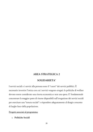 AREA STRATEGICA 2 
SOLIDARIETA’ 
I servizi sociali e i servizi alla persona sono il “cuore” dei servizi pubblici. È necessario invertire l’ottica con cui i servizi vengono erogati: le politiche di welfare devono essere considerate una risorsa economica e non una spesa. E’ fondamentale concentrare la maggior parte di risorse disponibili sull’erogazione dei servizi sociali per esercitare una “tenuta sociale” e rispondere adeguatamente al disagio crescente di larghe fasce della popolazione. 
Progetti associati al programma: 
1.Politiche Sociali 
20 
 
