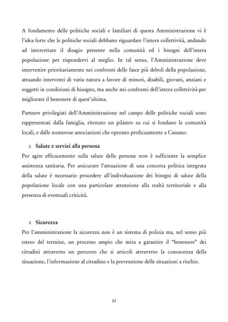 A fondamento delle politiche sociali e familiari di questa Amministrazione vi è l’idea forte che le politiche sociali debbano riguardare l’intera collettività, andando ad intercettare il disagio presente nella comunità ed i bisogni dell’intera popolazione per rispondervi al meglio. In tal senso, l’Amministrazione deve intervenire prioritariamente nei confronti delle fasce più deboli della popolazione, attuando interventi di varia natura a favore di minori, disabili, giovani, anziani e soggetti in condizioni di bisogno, ma anche nei confronti dell’intera collettività per migliorare il benessere di quest’ultima. 
Partners privilegiati dell’Amministrazione nel campo delle politiche sociali sono rappresentati dalla famiglia, ritenuto un pilastro su cui si fondano le comunità locali, e dalle numerose associazioni che operano proficuamente a Cassano. 
2.Salute e servizi alla persona 
Per agire efficacemente sulla salute delle persone non è sufficiente la semplice assistenza sanitaria. Per assicurare l’attuazione di una concreta politica integrata della salute è necessario procedere all’individuazione dei bisogni di salute della popolazione locale con una particolare attenzione alla realtà territoriale e alla presenza di eventuali criticità. 
3.Sicurezza 
Per l’amministrazione la sicurezza non è un sistema di polizia ma, nel senso più esteso del termine, un processo ampio che mira a garantire il “benessere” dei cittadini attraverso un percorso che si articoli attraverso la conoscenza della situazione, l’informazione al cittadino e la prevenzione delle situazioni a rischio. 
21 
 