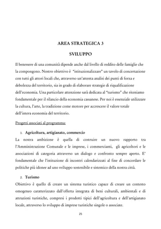 AREA STRATEGICA 3 
SVILUPPO 
Il benessere di una comunità dipende anche dal livello di reddito delle famiglie che la compongono. Nostro obiettivo è “istituzionalizzare” un tavolo di concertazione con tutti gli attori locali che, attraverso un’attenta analisi dei punti di forza e debolezza del territorio, sia in grado di elaborare strategie di riqualificazione dell’economia. Una particolare attenzione sarà dedicata al “turismo” che riteniamo fondamentale per il rilancio della economia cassanese. Per noi è essenziale utilizzare la cultura, l’arte, la tradizione come motore per accrescere il valore totale dell’intera economia del territorio. 
Progetti associati al programma: 
1.Agricoltura, artigianato, commercio 
La nostra ambizione è quella di costruire un nuovo rapporto tra l’Amministrazione Comunale e le imprese, i commercianti, gli agricoltori e le associazioni di categoria attraverso un dialogo e confronto sempre aperto. E’ fondamentale che l’istituzione di incontri calendarizzati al fine di concordare le politiche più idonee ad uno sviluppo sostenibile e sistemico della nostra città. 
2.Turismo 
Obiettivo è quello di creare un sistema turistico capace di creare un contesto omogeneo caratterizzato dall'offerta integrata di beni culturali, ambientali e di attrazioni turistiche, compresi i prodotti tipici dell'agricoltura e dell'artigianato locale, attraverso lo sviluppo di imprese turistiche singole o associate. 25 
 