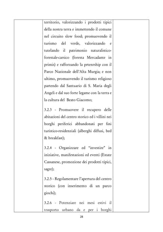territorio, valorizzando i prodotti tipici della nostra terra e immettendo il comune nel circuito slow food; promuovendo il turismo del verde, valorizzando e tutelando il patrimonio naturalistico- forestale-carsico (foresta Mercadante in primis) e rafforzando la prtenrship con il Parco Nazionale dell’Alta Murgia; e non ultimo, promuovendo il turismo religioso partendo dal Santuario di S. Maria degli Angeli e dal suo forte legame con la terra e la cultura del Beato Giacomo; 
3.2.3 - Promuovere il recupero delle abitazioni del centro storico ed i villini nei borghi periferici abbandonati per fini turistico-residenziali (alberghi diffusi, bed & breakfast); 
3.2.4 - Organizzare ed “investire” in iniziative, manifestazioni ed eventi (Estate Cassanese, promozione dei prodotti tipici, sagre); 
3.2.5 - Regolamentare l’apertura del centro storico (con inserimento di un parco giochi); 
3.2.6 - Potenziare nei mesi estivi il trasporto urbano da e per i borghi 28 
 