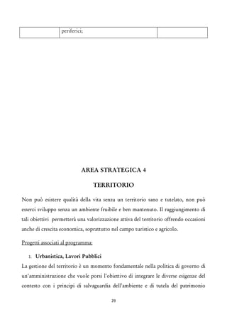 periferici; 
AREA STRATEGICA 4 
TERRITORIO 
Non può esistere qualità della vita senza un territorio sano e tutelato, non può esserci sviluppo senza un ambiente fruibile e ben mantenuto. Il raggiungimento di tali obiettivi permetterà una valorizzazione attiva del territorio offrendo occasioni anche di crescita economica, soprattutto nel campo turistico e agricolo. 
Progetti associati al programma: 
1.Urbanistica, Lavori Pubblici 
La gestione del territorio è un momento fondamentale nella politica di governo di un’amministrazione che vuole porsi l’obiettivo di integrare le diverse esigenze del contesto con i principi di salvaguardia dell’ambiente e di tutela del patrimonio 29 
 
