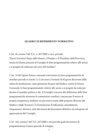 QUADRO DI RIFERIMENTO NORMATIVO 
L’art. 46 comma 3 del T.U. n. 267/2000 e s.m.i. prevede: 
“Entro il termine fissato dallo Statuto, il Sindaco o il Presidente della Provincia, sentita la Giunta, presenta al Consiglio le linee programmatiche relative alle azioni e ai progetti da realizzare nel corso del mandato”. 
L’art. 14 del vigente Statuto comunale concernente le linee programmatiche di mandato prevede ai commi 1 e 2 che entro il termine di 60 giorni decorrenti dalla seduta di insediamento, siano presentate da parte del Sindaco, sentita la Giunta Comunale, le linee programmatiche relative alle azioni e ai progetti da realizzare durante il mandato politico e che il Consiglio concorra alla definizione delle linee programmatiche attraverso le commissioni consiliari, ciascuna per il settore di propria competenza, mediante un preventivo esame delle proposte illustrate dal Sindaco o dagli Assessori e la formulazione d’indicazioni, emendamenti, integrazioni e direttive, utili alla stesura del documento definitivo da sottoporre ad approvazione del Consiglio. 
L’art. 165, comma 7 del T.U. 267/2000 e smi prevede quale documento di programmazione il piano generale di sviluppo; 
3 
 