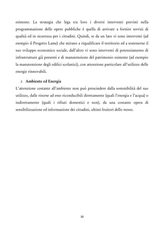 esistente. La strategia che lega tra loro i diversi interventi previsti nella programmazione delle opere pubbliche è quella di arrivare a fornire servizi di qualità ed in sicurezza per i cittadini. Quindi, se da un lato vi sono interventi (ad esempio il Progetto Lame) che mirano a riqualificare il territorio ed a sostenerne il suo sviluppo economico sociale, dall’altro vi sono interventi di potenziamento di infrastrutture già presenti e di manutenzione del patrimonio esistente (ad esempio la manutenzione degli edifici scolastici), con attenzione particolare all’utilizzo delle energie rinnovabili. 
2.Ambiente ed Energia 
L’attenzione costante all’ambiente non può prescindere dalla sostenibilità del suo utilizzo, dalle risorse ad esso riconducibili direttamente (quali l’energia e l’acqua) o indirettamente (quali i rifiuti domestici e non), da una costante opera di sensibilizzazione ed informazione dei cittadini, ultimi fruitori dello stesso. 
30 
 