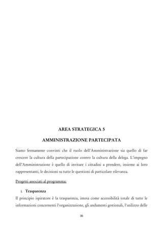 AREA STRATEGICA 5 
AMMINISTRAZIONE PARTECIPATA 
Siamo fermamente convinti che il ruolo dell’Amministrazione sia quello di far crescere la cultura della partecipazione contro la cultura della delega. L’impegno dell’Amministrazione è quello di invitare i cittadini a prendere, insieme ai loro rappresentanti, le decisioni su tutte le questioni di particolare rilevanza. 
Progetti associati al programma: 
1.Trasparenza 
Il principio ispiratore è la trasparenza, intesa come accessibilità totale di tutte le informazioni concernenti l'organizzazione, gli andamenti gestionali, l'utilizzo delle 36 
 