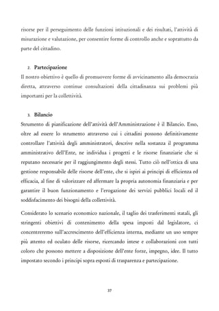 risorse per il perseguimento delle funzioni istituzionali e dei risultati, l'attività di misurazione e valutazione, per consentire forme di controllo anche e soprattutto da parte del cittadino. 
2.Partecipazione 
Il nostro obiettivo è quello di promuovere forme di avvicinamento alla democrazia diretta, attraverso continue consultazioni della cittadinanza sui problemi più importanti per la collettività. 
3.Bilancio 
Strumento di pianificazione dell’attività dell’Amministrazione è il Bilancio. Esso, oltre ad essere lo strumento attraverso cui i cittadini possono definitivamente controllare l’attività degli amministratori, descrive nella sostanza il programma amministrativo dell’Ente, ne individua i progetti e le risorse finanziarie che si reputano necessarie per il raggiungimento degli stessi. Tutto ciò nell’ottica di una gestione responsabile delle risorse dell’ente, che si ispiri ai principi di efficienza ed efficacia, al fine di valorizzare ed affermare la propria autonomia finanziaria e per garantire il buon funzionamento e l’erogazione dei servizi pubblici locali ed il soddisfacimento dei bisogni della collettività. 
Considerato lo scenario economico nazionale, il taglio dei trasferimenti statali, gli stringenti obiettivi di contenimento della spesa imposti dal legislatore, ci concentreremo sull’accrescimento dell’efficienza interna, mediante un uso sempre più attento ed oculato delle risorse, ricercando intese e collaborazioni con tutti coloro che possono mettere a disposizione dell’ente forze, impegno, idee. Il tutto impostato secondo i principi sopra esposti di trasparenza e partecipazione. 
37 
 